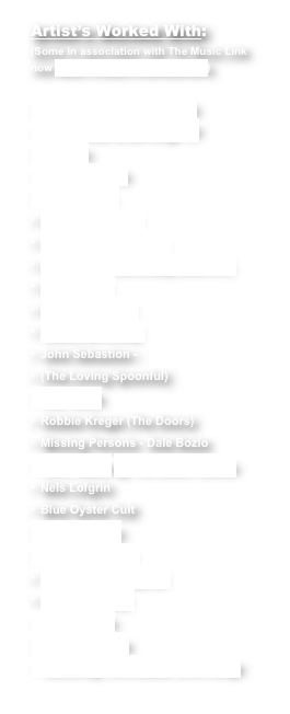 Artist’s Worked With:
(Some in association with The Music Link
now Music Ovation Entertainment)

Eric Burdon & The Animals
Eric Burdon & BB Kings ‘07
America
Kenny Loggins
Dave Davies
Chuck Mangione
The Fifth Dimension -
(Marilyn McKoo & Billy Davis Jr.)
Ben Vereen
Modern English
Southside Jonny
John Sebastion - 
(The Loving Spoonful)
G.E. Smith
Robbie Kreger (The Doors)
Missing Persons - Dale Bozio
Dave Mason @ The Levitt Pavilion
Nels Lofgrin
Blue Oyster Cult
Spocks Beard
Gayle Sommers
The Comedy Team of
Vallis & Burros
RandiRobics
Gathering Time
Gathering Time-Beatle Love Songs
