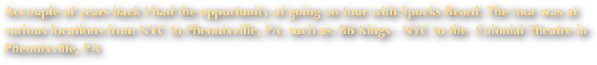 Accouple of years back I had the oppurtunity of going on tour with Spocks Beard. The tour was at various locations from NYC to Pheonixville, PA. such as: BB Kings - NYC to the  Colonial Theatre in Pheonixville, PA