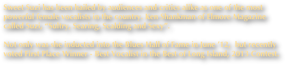 Sweet Suzi has been hailed by audiences and critics alike as one of the most 
powerful female vocalists in the country. Ken Shankman of Elmore Magazine called Suzi, “Sultry, Searing, Scalding and Sexy”. 

Not only was she inducted into the Blues Hall of Fame in June ’12,  but recently 
voted First Place Winner - Best Vocalist in the Best of Long Island, 2013 Contest.